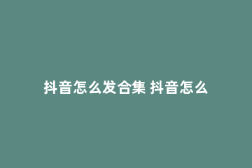 抖音怎么发合集 抖音怎么发合集电视剧