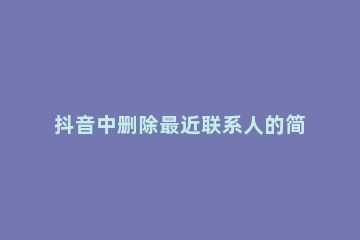 抖音中删除最近联系人的简单教程 抖音上如何删除最近联系人