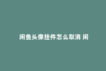 闲鱼头像挂件怎么取消 闲鱼头像为什么修改不了