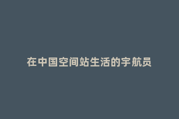 在中国空间站生活的宇航员，他们能用Wi-Fi吗 在中国空间站生活的宇航员能用Wi-Fi吗