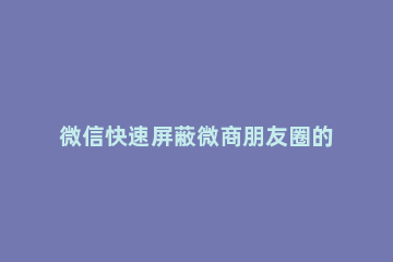 微信快速屏蔽微商朋友圈的简单教程 如何屏蔽微商朋友圈