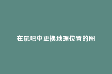 在玩吧中更换地理位置的图文教程 玩吧怎么改位置