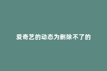 爱奇艺的动态为删除不了的详细介绍 爱奇艺动态在哪删除