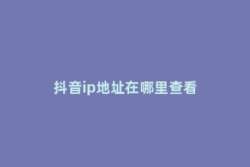 抖音ip地址在哪里查看 可以通过抖音号查到ip地址吗