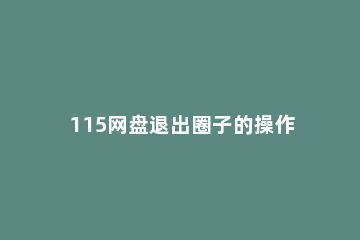 115网盘退出圈子的操作方法 115网盘怎么变成115组织