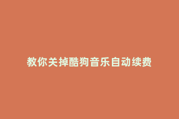 教你关掉酷狗音乐自动续费的小技巧 怎么关闭酷狗音乐的自动续费