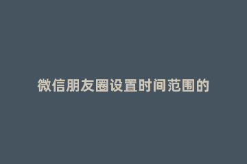 微信朋友圈设置时间范围的详细方法 微信朋友圈可以设置时间范围