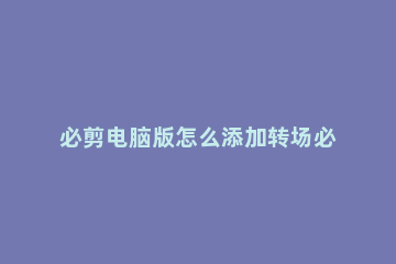 必剪电脑版怎么添加转场必剪电脑版转场怎么用 必剪怎么设置转场时间