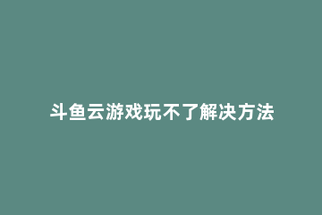 斗鱼云游戏玩不了解决方法 斗鱼云游戏进不去