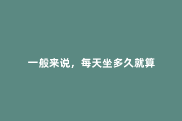 一般来说，每天坐多久就算是久坐一族 一般来说,每天坐多久就算是久坐一族4到6小时大于8小时