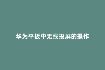 华为平板中无线投屏的操作教程 华为平板无线投屏怎么用