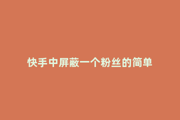 快手中屏蔽一个粉丝的简单教程 快手怎么屏蔽一个粉丝不删除只是屏蔽