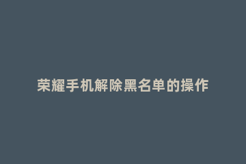 荣耀手机解除黑名单的操作过程讲解 荣耀手机如何取消黑名单