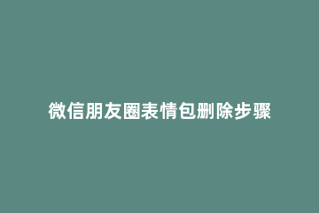 微信朋友圈表情包删除步骤 微信朋友圈表情怎么删除