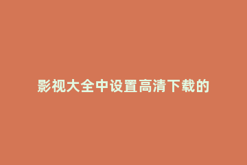 影视大全中设置高清下载的方法教程 免费影视大全如何设置高清