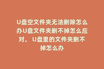 U盘空文件夹无法删除怎么办U盘文件夹删不掉怎么应对。 U盘里的文件夹删不掉怎么办