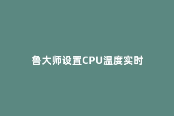 鲁大师设置CPU温度实时监测在任务栏显示的操作过程 鲁大师怎么监控CPU温度