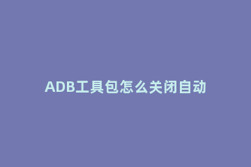 ADB工具包怎么关闭自动更新ADB工具包关闭自动更新方法教学 用adb禁止系统自动更新