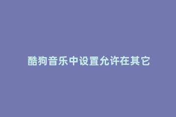 酷狗音乐中设置允许在其它应用播放的详细方法 酷狗音乐怎么在其他应用上显示