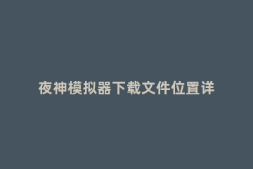 夜神模拟器下载文件位置详细介绍 夜神模拟器文件管理器在哪里