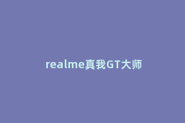 realme真我GT大师版在哪里关闭内容推荐 realme真我gt大师探索版配置