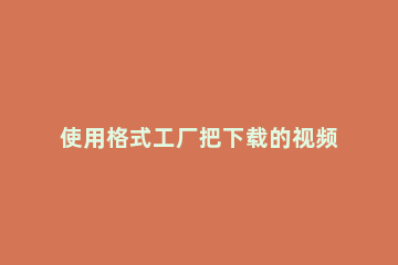 使用格式工厂把下载的视频格式导入会声会影的详细操作 格式工厂如何导入视频