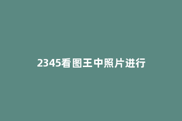 2345看图王中照片进行打印的操作教程 2345看图王打印预览空白