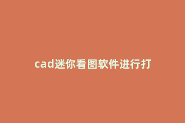 cad迷你看图软件进行打印的详细操作 cad迷你看图图纸怎么打印