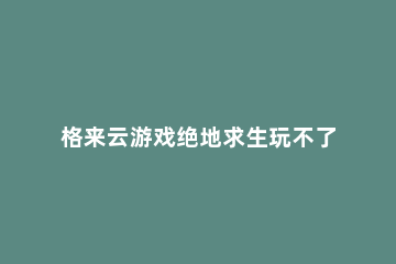 格来云游戏绝地求生玩不了解决方法 格来云加载游戏半天进不去