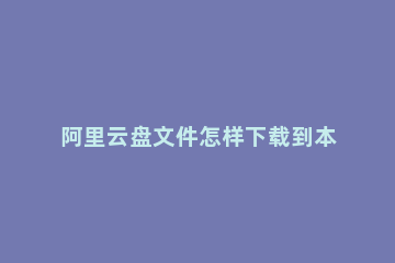 阿里云盘文件怎样下载到本地 如何把云盘文件下载到本地