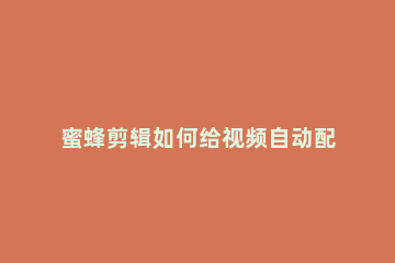 蜜蜂剪辑如何给视频自动配音蜜蜂剪辑怎么自动生成文案配音 蜜蜂剪辑如何添加水印