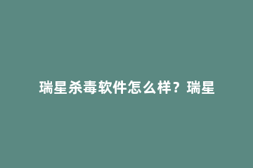 瑞星杀毒软件怎么样？瑞星杀毒软件好用吗？ 瑞星杀毒软件还有吗