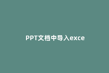 PPT文档中导入excel表格的详细方法 如何在ppt里导入excel表格