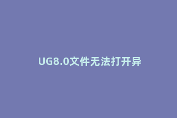 UG8.0文件无法打开异常处理方法 ug7.5打开文件出现无效的文件