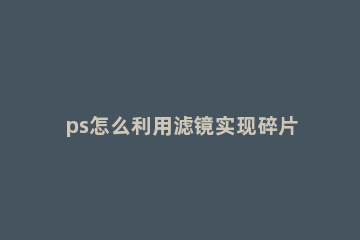 ps怎么利用滤镜实现碎片化效果 ps怎么局部滤镜