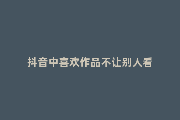 抖音中喜欢作品不让别人看到的操作教程 抖音如何让喜欢的作品不让别人看见