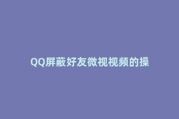 QQ屏蔽好友微视视频的操作步骤 qq微视怎么看好友视频