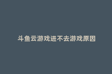 斗鱼云游戏进不去游戏原因详情 斗鱼云游戏打不开