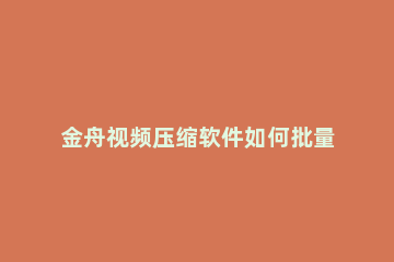 金舟视频压缩软件如何批量压缩 金舟视频压缩软件怎么样