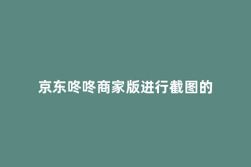 京东咚咚商家版进行截图的方法介绍 京东咚咚留言在哪里