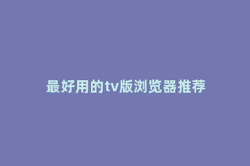 最好用的tv版浏览器推荐 tv版浏览器有哪些