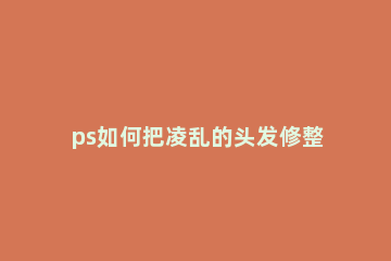 ps如何把凌乱的头发修整齐 ps处理凌乱的头发