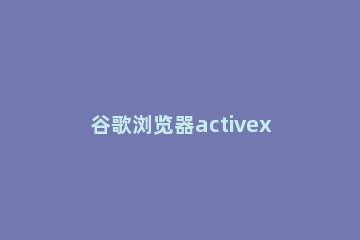 谷歌浏览器activex控件启用方法 谷歌浏览器开启activex控件