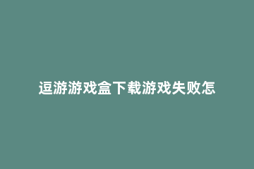 逗游游戏盒下载游戏失败怎么办 逗游游戏盒下载游戏失败解决方法