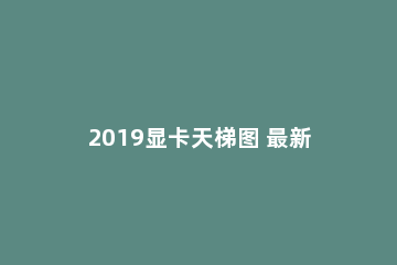 2019显卡天梯图 最新Nvidia/AMD显卡性能排行榜2019