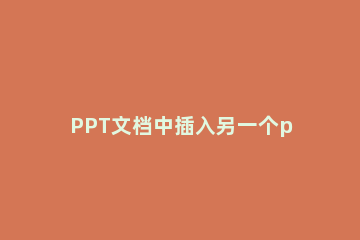 PPT文档中插入另一个ppt文档的操作流程 怎么在ppt里加入另一个ppt文件