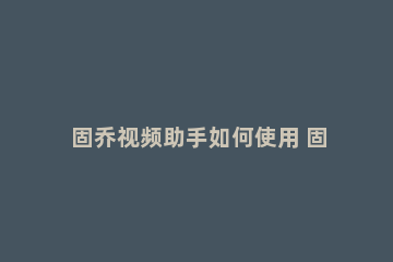 固乔视频助手如何使用 固乔视频助手官方网站