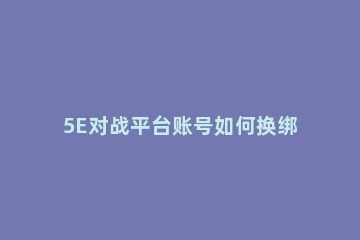 5E对战平台账号如何换绑5E对战平台账号换绑的方法 5e对战平台怎么换绑steam账号