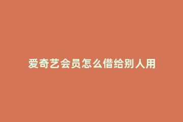 爱奇艺会员怎么借给别人用？爱奇艺会员借给别人用的方法 爱奇艺上会员怎么借给别人