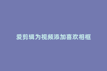 爱剪辑为视频添加喜欢相框的相关使用方法 快剪辑能加视频相框吗